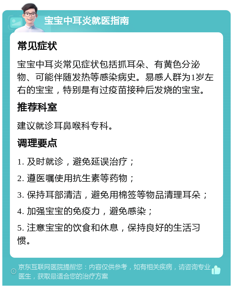 宝宝中耳炎就医指南 常见症状 宝宝中耳炎常见症状包括抓耳朵、有黄色分泌物、可能伴随发热等感染病史。易感人群为1岁左右的宝宝，特别是有过疫苗接种后发烧的宝宝。 推荐科室 建议就诊耳鼻喉科专科。 调理要点 1. 及时就诊，避免延误治疗； 2. 遵医嘱使用抗生素等药物； 3. 保持耳部清洁，避免用棉签等物品清理耳朵； 4. 加强宝宝的免疫力，避免感染； 5. 注意宝宝的饮食和休息，保持良好的生活习惯。