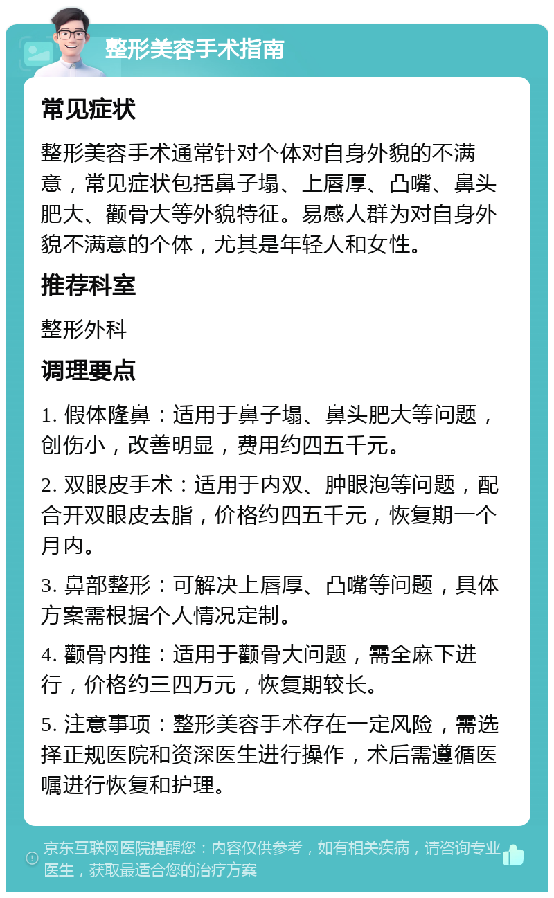 整形美容手术指南 常见症状 整形美容手术通常针对个体对自身外貌的不满意，常见症状包括鼻子塌、上唇厚、凸嘴、鼻头肥大、颧骨大等外貌特征。易感人群为对自身外貌不满意的个体，尤其是年轻人和女性。 推荐科室 整形外科 调理要点 1. 假体隆鼻：适用于鼻子塌、鼻头肥大等问题，创伤小，改善明显，费用约四五千元。 2. 双眼皮手术：适用于内双、肿眼泡等问题，配合开双眼皮去脂，价格约四五千元，恢复期一个月内。 3. 鼻部整形：可解决上唇厚、凸嘴等问题，具体方案需根据个人情况定制。 4. 颧骨内推：适用于颧骨大问题，需全麻下进行，价格约三四万元，恢复期较长。 5. 注意事项：整形美容手术存在一定风险，需选择正规医院和资深医生进行操作，术后需遵循医嘱进行恢复和护理。