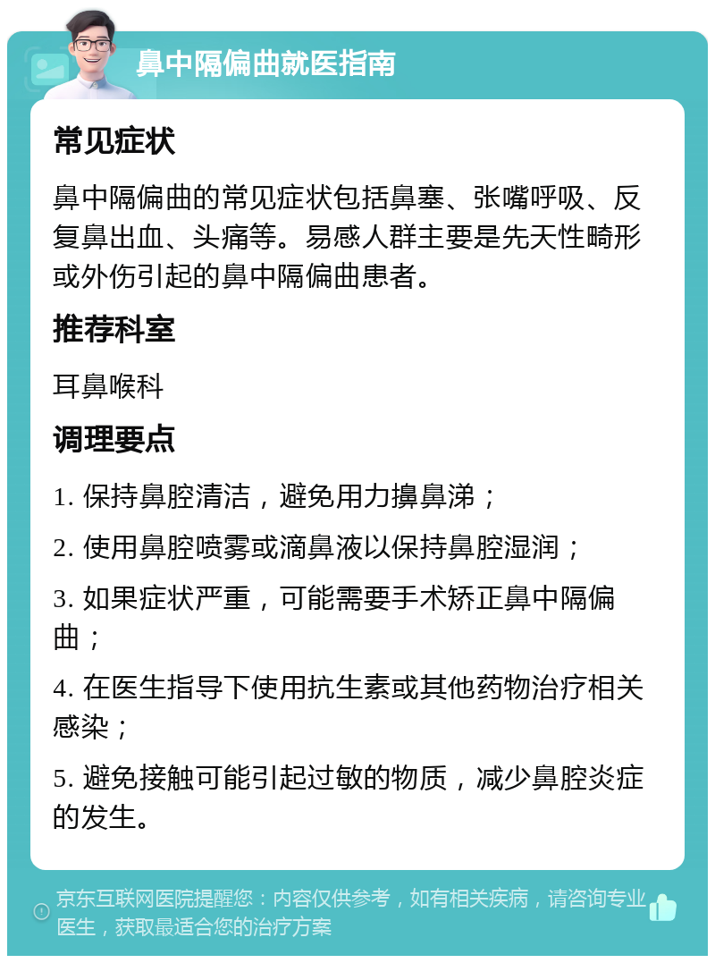 鼻中隔偏曲就医指南 常见症状 鼻中隔偏曲的常见症状包括鼻塞、张嘴呼吸、反复鼻出血、头痛等。易感人群主要是先天性畸形或外伤引起的鼻中隔偏曲患者。 推荐科室 耳鼻喉科 调理要点 1. 保持鼻腔清洁，避免用力擤鼻涕； 2. 使用鼻腔喷雾或滴鼻液以保持鼻腔湿润； 3. 如果症状严重，可能需要手术矫正鼻中隔偏曲； 4. 在医生指导下使用抗生素或其他药物治疗相关感染； 5. 避免接触可能引起过敏的物质，减少鼻腔炎症的发生。