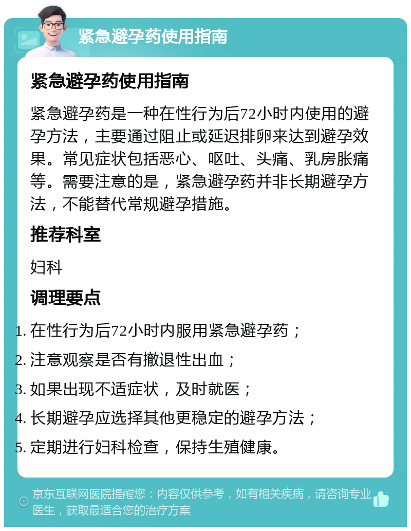 紧急避孕药使用指南 紧急避孕药使用指南 紧急避孕药是一种在性行为后72小时内使用的避孕方法，主要通过阻止或延迟排卵来达到避孕效果。常见症状包括恶心、呕吐、头痛、乳房胀痛等。需要注意的是，紧急避孕药并非长期避孕方法，不能替代常规避孕措施。 推荐科室 妇科 调理要点 在性行为后72小时内服用紧急避孕药； 注意观察是否有撤退性出血； 如果出现不适症状，及时就医； 长期避孕应选择其他更稳定的避孕方法； 定期进行妇科检查，保持生殖健康。