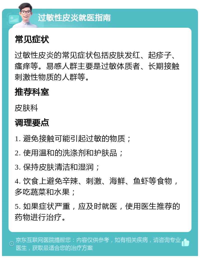 过敏性皮炎就医指南 常见症状 过敏性皮炎的常见症状包括皮肤发红、起疹子、瘙痒等。易感人群主要是过敏体质者、长期接触刺激性物质的人群等。 推荐科室 皮肤科 调理要点 1. 避免接触可能引起过敏的物质； 2. 使用温和的洗涤剂和护肤品； 3. 保持皮肤清洁和湿润； 4. 饮食上避免辛辣、刺激、海鲜、鱼虾等食物，多吃蔬菜和水果； 5. 如果症状严重，应及时就医，使用医生推荐的药物进行治疗。