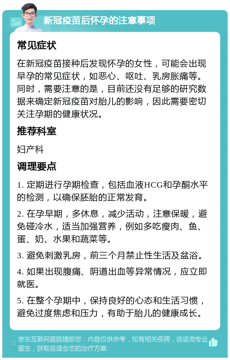 新冠疫苗后怀孕的注意事项 常见症状 在新冠疫苗接种后发现怀孕的女性，可能会出现早孕的常见症状，如恶心、呕吐、乳房胀痛等。同时，需要注意的是，目前还没有足够的研究数据来确定新冠疫苗对胎儿的影响，因此需要密切关注孕期的健康状况。 推荐科室 妇产科 调理要点 1. 定期进行孕期检查，包括血液HCG和孕酮水平的检测，以确保胚胎的正常发育。 2. 在孕早期，多休息，减少活动，注意保暖，避免碰冷水，适当加强营养，例如多吃瘦肉、鱼、蛋、奶、水果和蔬菜等。 3. 避免刺激乳房，前三个月禁止性生活及盆浴。 4. 如果出现腹痛、阴道出血等异常情况，应立即就医。 5. 在整个孕期中，保持良好的心态和生活习惯，避免过度焦虑和压力，有助于胎儿的健康成长。