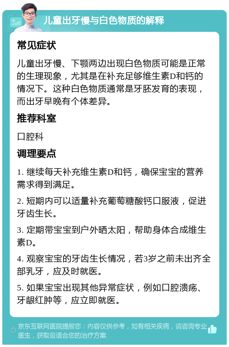 儿童出牙慢与白色物质的解释 常见症状 儿童出牙慢、下颚两边出现白色物质可能是正常的生理现象，尤其是在补充足够维生素D和钙的情况下。这种白色物质通常是牙胚发育的表现，而出牙早晚有个体差异。 推荐科室 口腔科 调理要点 1. 继续每天补充维生素D和钙，确保宝宝的营养需求得到满足。 2. 短期内可以适量补充葡萄糖酸钙口服液，促进牙齿生长。 3. 定期带宝宝到户外晒太阳，帮助身体合成维生素D。 4. 观察宝宝的牙齿生长情况，若3岁之前未出齐全部乳牙，应及时就医。 5. 如果宝宝出现其他异常症状，例如口腔溃疡、牙龈红肿等，应立即就医。