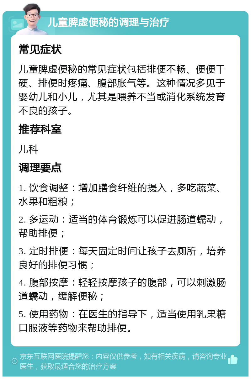 儿童脾虚便秘的调理与治疗 常见症状 儿童脾虚便秘的常见症状包括排便不畅、便便干硬、排便时疼痛、腹部胀气等。这种情况多见于婴幼儿和小儿，尤其是喂养不当或消化系统发育不良的孩子。 推荐科室 儿科 调理要点 1. 饮食调整：增加膳食纤维的摄入，多吃蔬菜、水果和粗粮； 2. 多运动：适当的体育锻炼可以促进肠道蠕动，帮助排便； 3. 定时排便：每天固定时间让孩子去厕所，培养良好的排便习惯； 4. 腹部按摩：轻轻按摩孩子的腹部，可以刺激肠道蠕动，缓解便秘； 5. 使用药物：在医生的指导下，适当使用乳果糖口服液等药物来帮助排便。