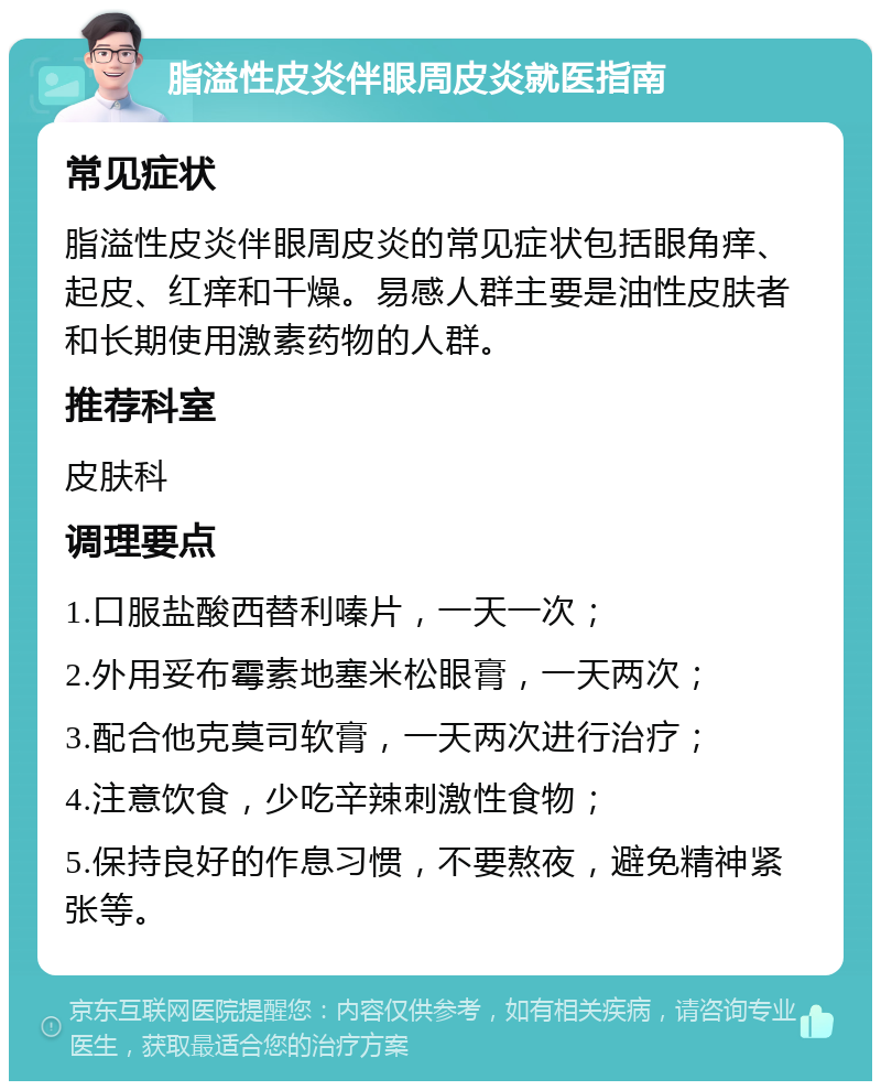 脂溢性皮炎伴眼周皮炎就医指南 常见症状 脂溢性皮炎伴眼周皮炎的常见症状包括眼角痒、起皮、红痒和干燥。易感人群主要是油性皮肤者和长期使用激素药物的人群。 推荐科室 皮肤科 调理要点 1.口服盐酸西替利嗪片，一天一次； 2.外用妥布霉素地塞米松眼膏，一天两次； 3.配合他克莫司软膏，一天两次进行治疗； 4.注意饮食，少吃辛辣刺激性食物； 5.保持良好的作息习惯，不要熬夜，避免精神紧张等。