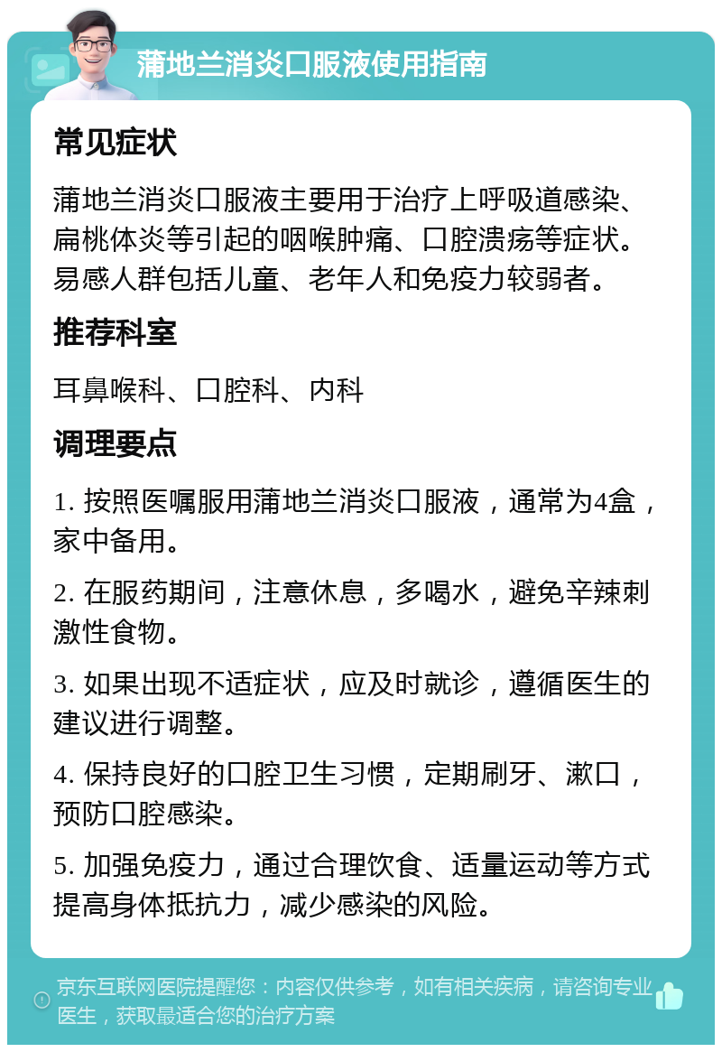 蒲地兰消炎口服液使用指南 常见症状 蒲地兰消炎口服液主要用于治疗上呼吸道感染、扁桃体炎等引起的咽喉肿痛、口腔溃疡等症状。易感人群包括儿童、老年人和免疫力较弱者。 推荐科室 耳鼻喉科、口腔科、内科 调理要点 1. 按照医嘱服用蒲地兰消炎口服液，通常为4盒，家中备用。 2. 在服药期间，注意休息，多喝水，避免辛辣刺激性食物。 3. 如果出现不适症状，应及时就诊，遵循医生的建议进行调整。 4. 保持良好的口腔卫生习惯，定期刷牙、漱口，预防口腔感染。 5. 加强免疫力，通过合理饮食、适量运动等方式提高身体抵抗力，减少感染的风险。