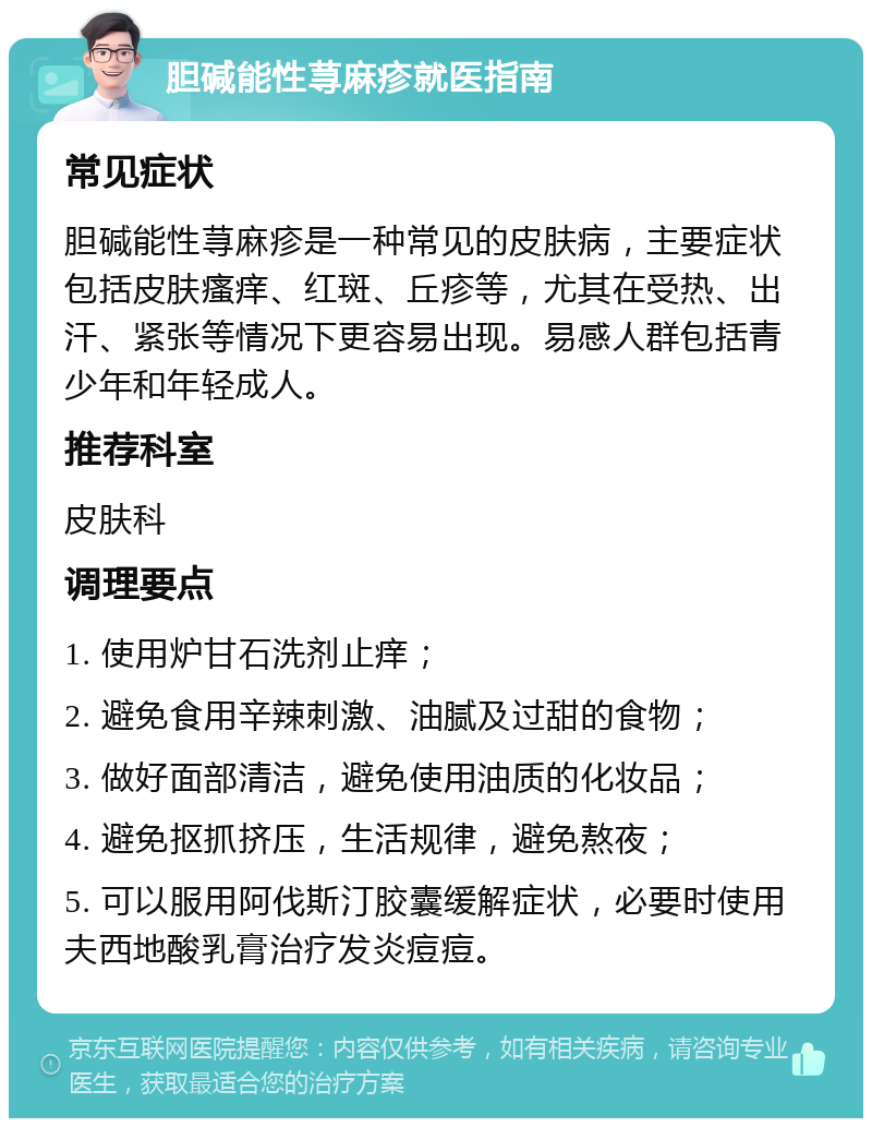 胆碱能性荨麻疹就医指南 常见症状 胆碱能性荨麻疹是一种常见的皮肤病，主要症状包括皮肤瘙痒、红斑、丘疹等，尤其在受热、出汗、紧张等情况下更容易出现。易感人群包括青少年和年轻成人。 推荐科室 皮肤科 调理要点 1. 使用炉甘石洗剂止痒； 2. 避免食用辛辣刺激、油腻及过甜的食物； 3. 做好面部清洁，避免使用油质的化妆品； 4. 避免抠抓挤压，生活规律，避免熬夜； 5. 可以服用阿伐斯汀胶囊缓解症状，必要时使用夫西地酸乳膏治疗发炎痘痘。