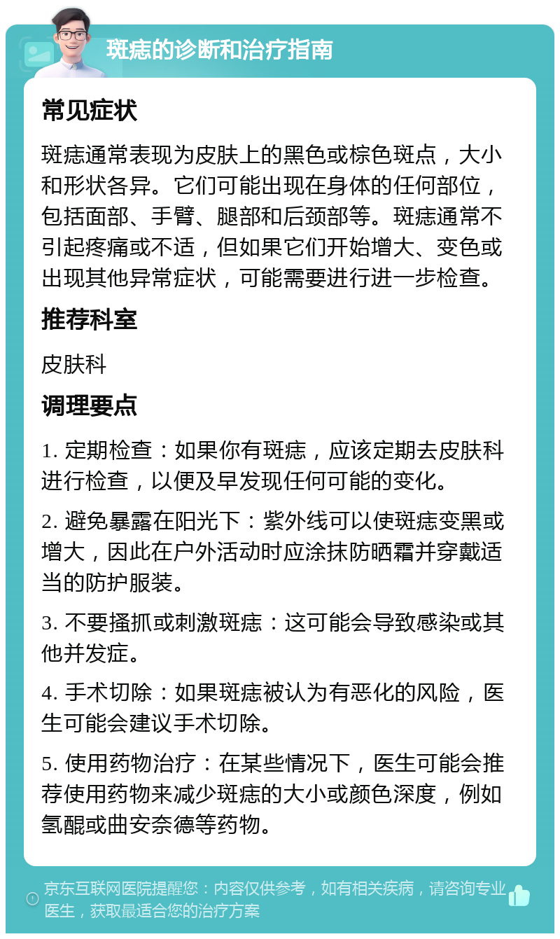 斑痣的诊断和治疗指南 常见症状 斑痣通常表现为皮肤上的黑色或棕色斑点，大小和形状各异。它们可能出现在身体的任何部位，包括面部、手臂、腿部和后颈部等。斑痣通常不引起疼痛或不适，但如果它们开始增大、变色或出现其他异常症状，可能需要进行进一步检查。 推荐科室 皮肤科 调理要点 1. 定期检查：如果你有斑痣，应该定期去皮肤科进行检查，以便及早发现任何可能的变化。 2. 避免暴露在阳光下：紫外线可以使斑痣变黑或增大，因此在户外活动时应涂抹防晒霜并穿戴适当的防护服装。 3. 不要搔抓或刺激斑痣：这可能会导致感染或其他并发症。 4. 手术切除：如果斑痣被认为有恶化的风险，医生可能会建议手术切除。 5. 使用药物治疗：在某些情况下，医生可能会推荐使用药物来减少斑痣的大小或颜色深度，例如氢醌或曲安奈德等药物。