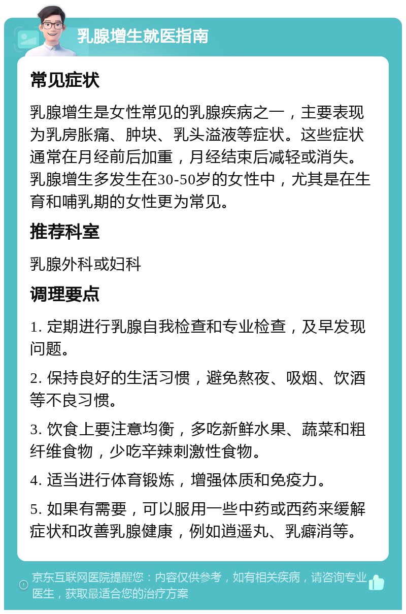 乳腺增生就医指南 常见症状 乳腺增生是女性常见的乳腺疾病之一，主要表现为乳房胀痛、肿块、乳头溢液等症状。这些症状通常在月经前后加重，月经结束后减轻或消失。乳腺增生多发生在30-50岁的女性中，尤其是在生育和哺乳期的女性更为常见。 推荐科室 乳腺外科或妇科 调理要点 1. 定期进行乳腺自我检查和专业检查，及早发现问题。 2. 保持良好的生活习惯，避免熬夜、吸烟、饮酒等不良习惯。 3. 饮食上要注意均衡，多吃新鲜水果、蔬菜和粗纤维食物，少吃辛辣刺激性食物。 4. 适当进行体育锻炼，增强体质和免疫力。 5. 如果有需要，可以服用一些中药或西药来缓解症状和改善乳腺健康，例如逍遥丸、乳癖消等。