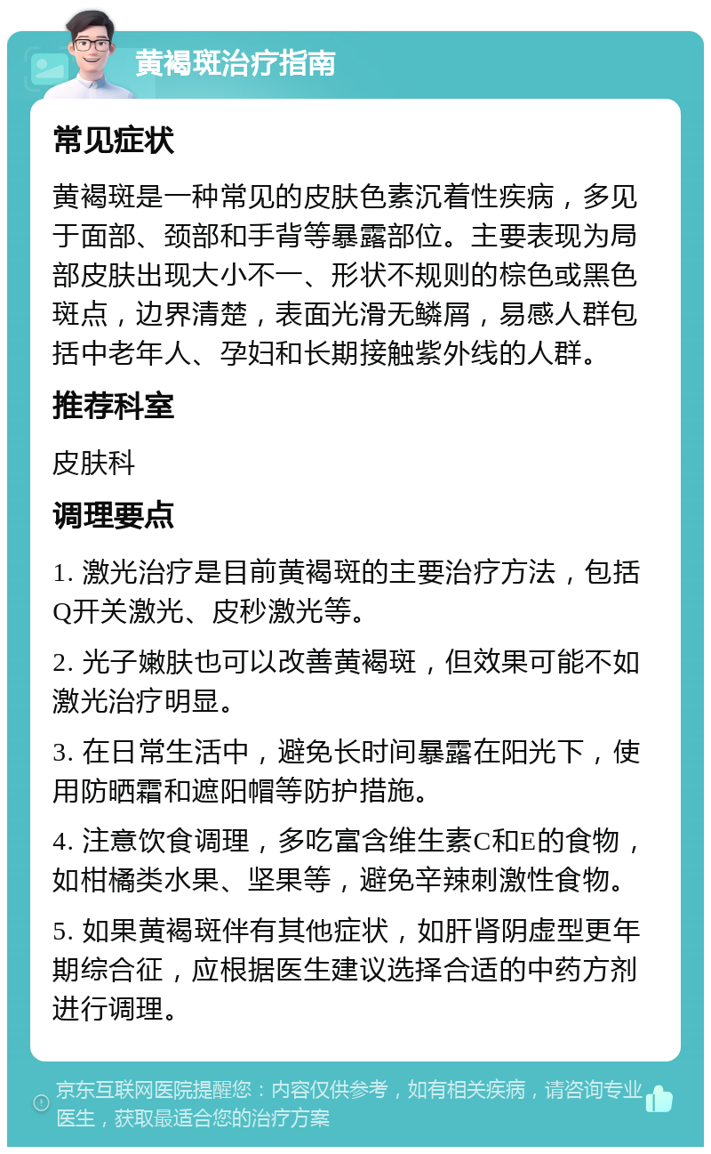 黄褐斑治疗指南 常见症状 黄褐斑是一种常见的皮肤色素沉着性疾病，多见于面部、颈部和手背等暴露部位。主要表现为局部皮肤出现大小不一、形状不规则的棕色或黑色斑点，边界清楚，表面光滑无鳞屑，易感人群包括中老年人、孕妇和长期接触紫外线的人群。 推荐科室 皮肤科 调理要点 1. 激光治疗是目前黄褐斑的主要治疗方法，包括Q开关激光、皮秒激光等。 2. 光子嫩肤也可以改善黄褐斑，但效果可能不如激光治疗明显。 3. 在日常生活中，避免长时间暴露在阳光下，使用防晒霜和遮阳帽等防护措施。 4. 注意饮食调理，多吃富含维生素C和E的食物，如柑橘类水果、坚果等，避免辛辣刺激性食物。 5. 如果黄褐斑伴有其他症状，如肝肾阴虚型更年期综合征，应根据医生建议选择合适的中药方剂进行调理。