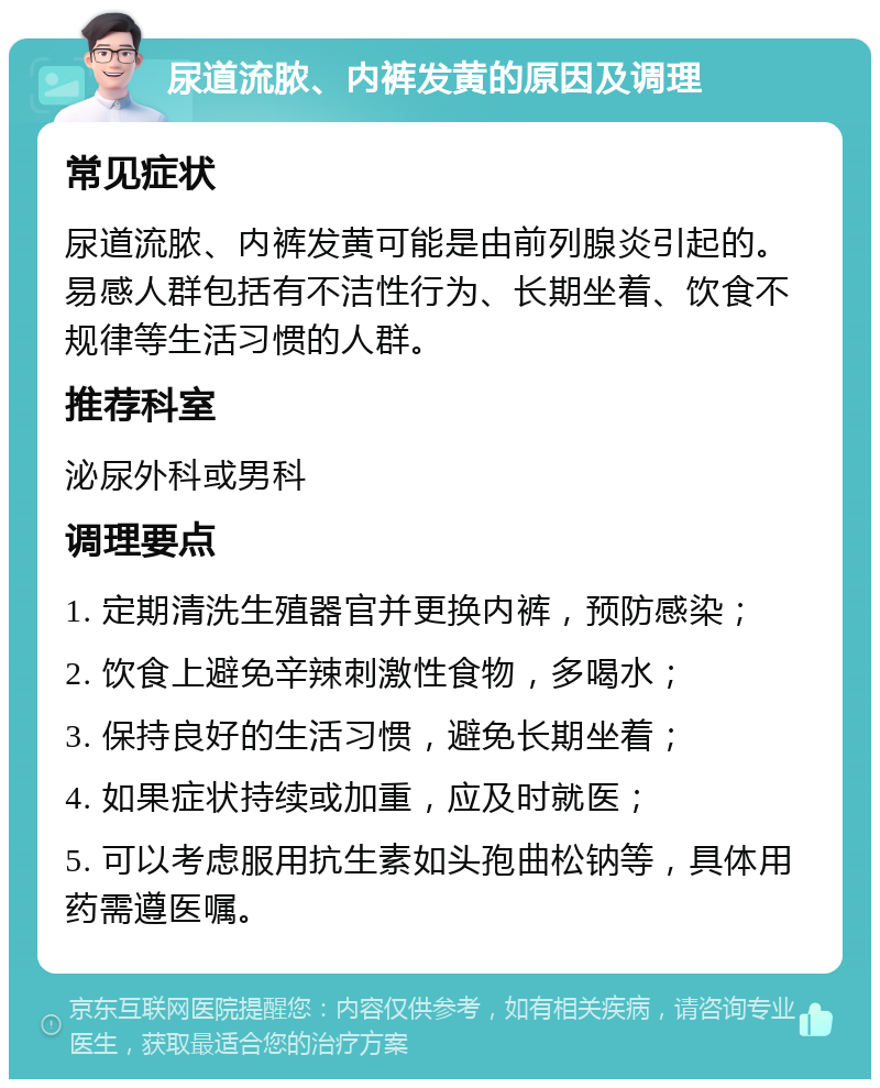 尿道流脓、内裤发黄的原因及调理 常见症状 尿道流脓、内裤发黄可能是由前列腺炎引起的。易感人群包括有不洁性行为、长期坐着、饮食不规律等生活习惯的人群。 推荐科室 泌尿外科或男科 调理要点 1. 定期清洗生殖器官并更换内裤，预防感染； 2. 饮食上避免辛辣刺激性食物，多喝水； 3. 保持良好的生活习惯，避免长期坐着； 4. 如果症状持续或加重，应及时就医； 5. 可以考虑服用抗生素如头孢曲松钠等，具体用药需遵医嘱。