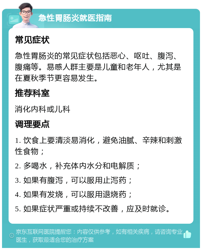 急性胃肠炎就医指南 常见症状 急性胃肠炎的常见症状包括恶心、呕吐、腹泻、腹痛等。易感人群主要是儿童和老年人，尤其是在夏秋季节更容易发生。 推荐科室 消化内科或儿科 调理要点 1. 饮食上要清淡易消化，避免油腻、辛辣和刺激性食物； 2. 多喝水，补充体内水分和电解质； 3. 如果有腹泻，可以服用止泻药； 4. 如果有发烧，可以服用退烧药； 5. 如果症状严重或持续不改善，应及时就诊。