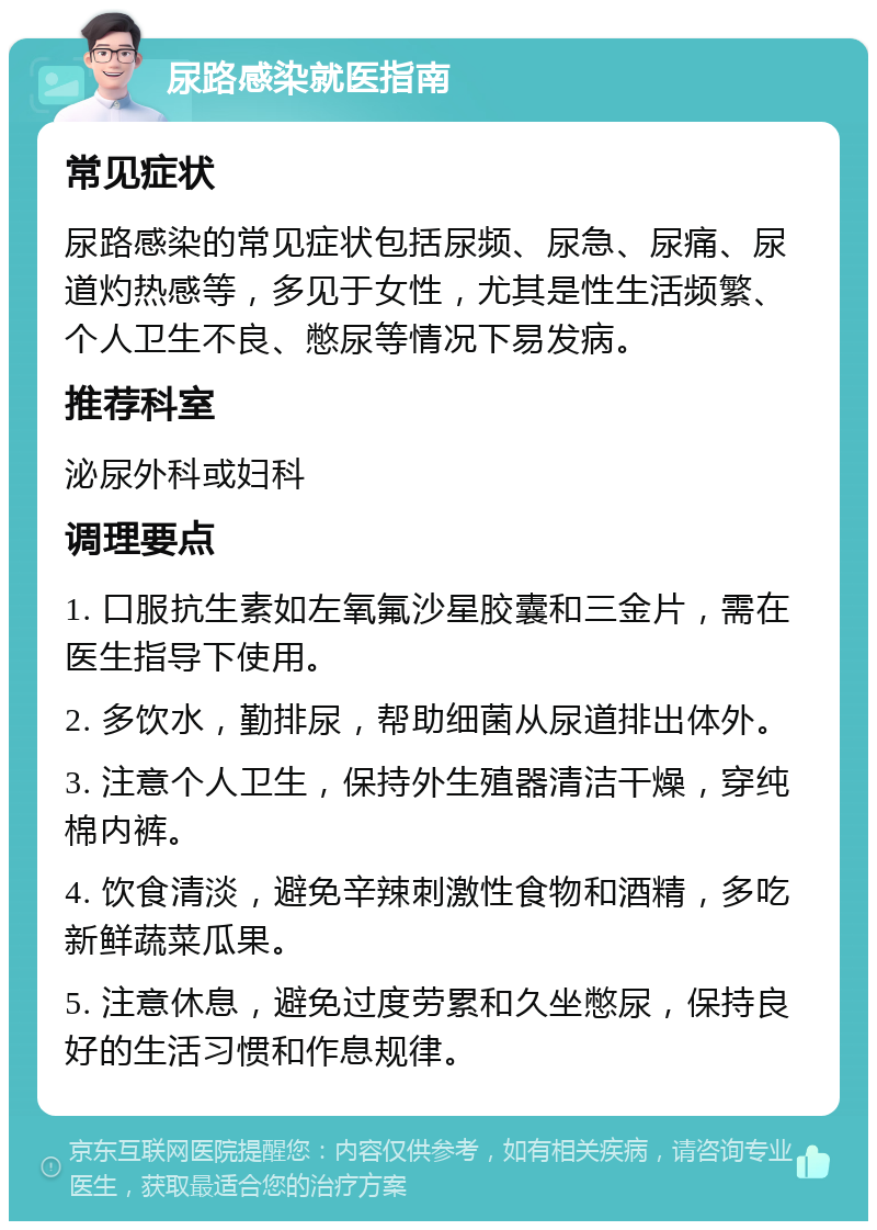 尿路感染就医指南 常见症状 尿路感染的常见症状包括尿频、尿急、尿痛、尿道灼热感等，多见于女性，尤其是性生活频繁、个人卫生不良、憋尿等情况下易发病。 推荐科室 泌尿外科或妇科 调理要点 1. 口服抗生素如左氧氟沙星胶囊和三金片，需在医生指导下使用。 2. 多饮水，勤排尿，帮助细菌从尿道排出体外。 3. 注意个人卫生，保持外生殖器清洁干燥，穿纯棉内裤。 4. 饮食清淡，避免辛辣刺激性食物和酒精，多吃新鲜蔬菜瓜果。 5. 注意休息，避免过度劳累和久坐憋尿，保持良好的生活习惯和作息规律。