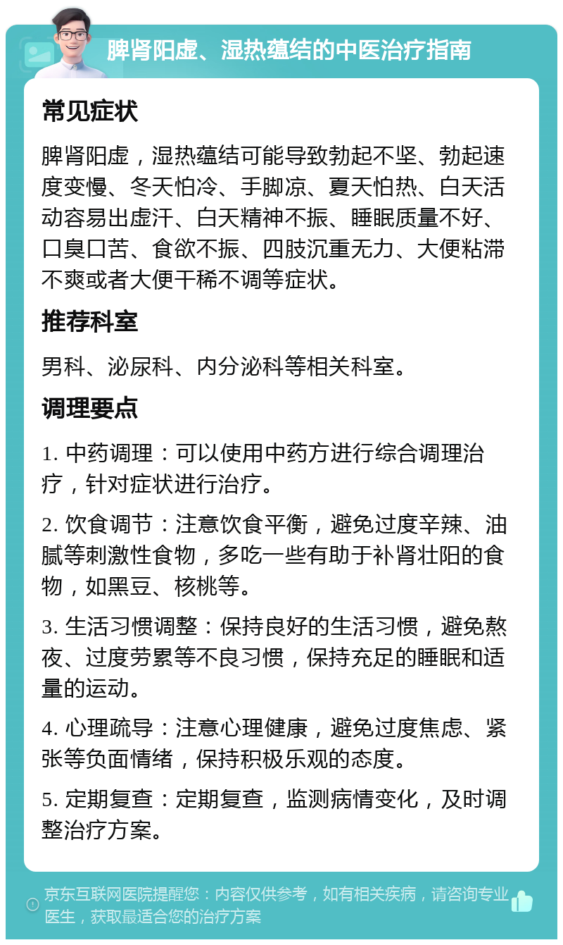 脾肾阳虚、湿热蕴结的中医治疗指南 常见症状 脾肾阳虚，湿热蕴结可能导致勃起不坚、勃起速度变慢、冬天怕冷、手脚凉、夏天怕热、白天活动容易出虚汗、白天精神不振、睡眠质量不好、口臭口苦、食欲不振、四肢沉重无力、大便粘滞不爽或者大便干稀不调等症状。 推荐科室 男科、泌尿科、内分泌科等相关科室。 调理要点 1. 中药调理：可以使用中药方进行综合调理治疗，针对症状进行治疗。 2. 饮食调节：注意饮食平衡，避免过度辛辣、油腻等刺激性食物，多吃一些有助于补肾壮阳的食物，如黑豆、核桃等。 3. 生活习惯调整：保持良好的生活习惯，避免熬夜、过度劳累等不良习惯，保持充足的睡眠和适量的运动。 4. 心理疏导：注意心理健康，避免过度焦虑、紧张等负面情绪，保持积极乐观的态度。 5. 定期复查：定期复查，监测病情变化，及时调整治疗方案。