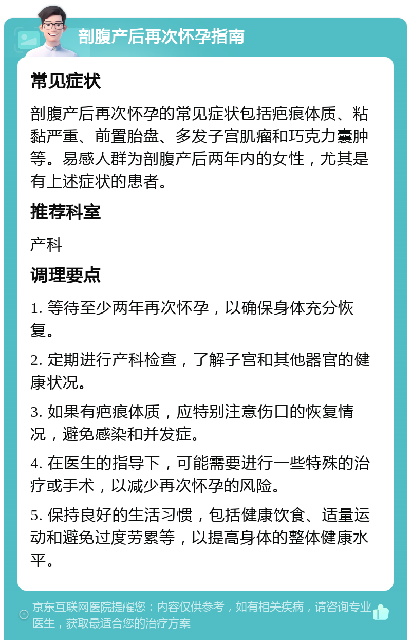 剖腹产后再次怀孕指南 常见症状 剖腹产后再次怀孕的常见症状包括疤痕体质、粘黏严重、前置胎盘、多发子宫肌瘤和巧克力囊肿等。易感人群为剖腹产后两年内的女性，尤其是有上述症状的患者。 推荐科室 产科 调理要点 1. 等待至少两年再次怀孕，以确保身体充分恢复。 2. 定期进行产科检查，了解子宫和其他器官的健康状况。 3. 如果有疤痕体质，应特别注意伤口的恢复情况，避免感染和并发症。 4. 在医生的指导下，可能需要进行一些特殊的治疗或手术，以减少再次怀孕的风险。 5. 保持良好的生活习惯，包括健康饮食、适量运动和避免过度劳累等，以提高身体的整体健康水平。