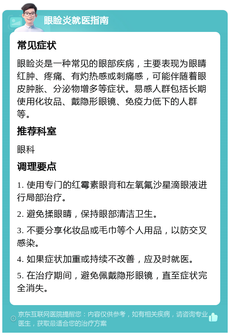 眼睑炎就医指南 常见症状 眼睑炎是一种常见的眼部疾病，主要表现为眼睛红肿、疼痛、有灼热感或刺痛感，可能伴随着眼皮肿胀、分泌物增多等症状。易感人群包括长期使用化妆品、戴隐形眼镜、免疫力低下的人群等。 推荐科室 眼科 调理要点 1. 使用专门的红霉素眼膏和左氧氟沙星滴眼液进行局部治疗。 2. 避免揉眼睛，保持眼部清洁卫生。 3. 不要分享化妆品或毛巾等个人用品，以防交叉感染。 4. 如果症状加重或持续不改善，应及时就医。 5. 在治疗期间，避免佩戴隐形眼镜，直至症状完全消失。