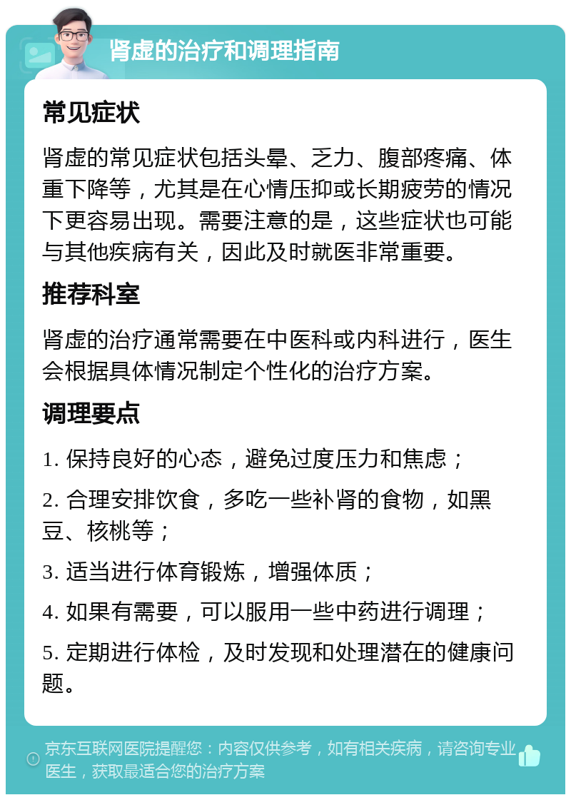 肾虚的治疗和调理指南 常见症状 肾虚的常见症状包括头晕、乏力、腹部疼痛、体重下降等，尤其是在心情压抑或长期疲劳的情况下更容易出现。需要注意的是，这些症状也可能与其他疾病有关，因此及时就医非常重要。 推荐科室 肾虚的治疗通常需要在中医科或内科进行，医生会根据具体情况制定个性化的治疗方案。 调理要点 1. 保持良好的心态，避免过度压力和焦虑； 2. 合理安排饮食，多吃一些补肾的食物，如黑豆、核桃等； 3. 适当进行体育锻炼，增强体质； 4. 如果有需要，可以服用一些中药进行调理； 5. 定期进行体检，及时发现和处理潜在的健康问题。