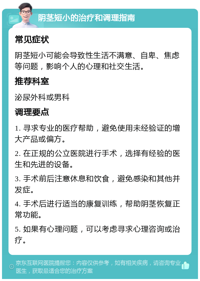 阴茎短小的治疗和调理指南 常见症状 阴茎短小可能会导致性生活不满意、自卑、焦虑等问题，影响个人的心理和社交生活。 推荐科室 泌尿外科或男科 调理要点 1. 寻求专业的医疗帮助，避免使用未经验证的增大产品或偏方。 2. 在正规的公立医院进行手术，选择有经验的医生和先进的设备。 3. 手术前后注意休息和饮食，避免感染和其他并发症。 4. 手术后进行适当的康复训练，帮助阴茎恢复正常功能。 5. 如果有心理问题，可以考虑寻求心理咨询或治疗。