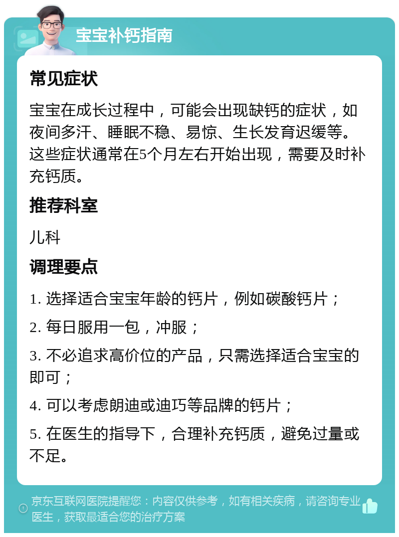 宝宝补钙指南 常见症状 宝宝在成长过程中，可能会出现缺钙的症状，如夜间多汗、睡眠不稳、易惊、生长发育迟缓等。这些症状通常在5个月左右开始出现，需要及时补充钙质。 推荐科室 儿科 调理要点 1. 选择适合宝宝年龄的钙片，例如碳酸钙片； 2. 每日服用一包，冲服； 3. 不必追求高价位的产品，只需选择适合宝宝的即可； 4. 可以考虑朗迪或迪巧等品牌的钙片； 5. 在医生的指导下，合理补充钙质，避免过量或不足。