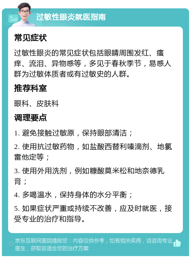 过敏性眼炎就医指南 常见症状 过敏性眼炎的常见症状包括眼睛周围发红、瘙痒、流泪、异物感等，多见于春秋季节，易感人群为过敏体质者或有过敏史的人群。 推荐科室 眼科、皮肤科 调理要点 1. 避免接触过敏原，保持眼部清洁； 2. 使用抗过敏药物，如盐酸西替利嗪滴剂、地氯雷他定等； 3. 使用外用洗剂，例如糠酸莫米松和地奈德乳膏； 4. 多喝温水，保持身体的水分平衡； 5. 如果症状严重或持续不改善，应及时就医，接受专业的治疗和指导。