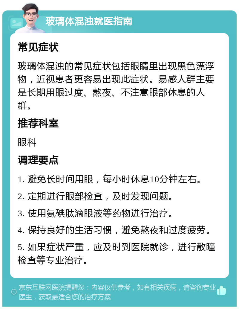 玻璃体混浊就医指南 常见症状 玻璃体混浊的常见症状包括眼睛里出现黑色漂浮物，近视患者更容易出现此症状。易感人群主要是长期用眼过度、熬夜、不注意眼部休息的人群。 推荐科室 眼科 调理要点 1. 避免长时间用眼，每小时休息10分钟左右。 2. 定期进行眼部检查，及时发现问题。 3. 使用氨碘肽滴眼液等药物进行治疗。 4. 保持良好的生活习惯，避免熬夜和过度疲劳。 5. 如果症状严重，应及时到医院就诊，进行散瞳检查等专业治疗。