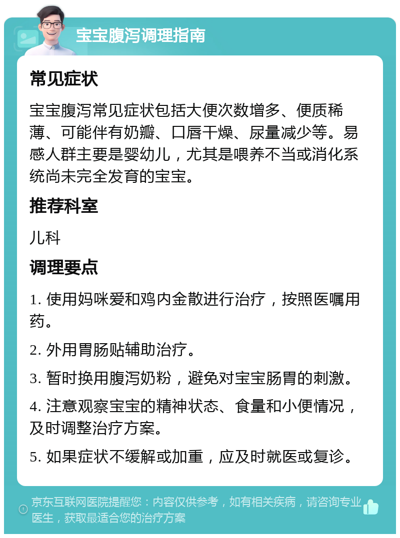 宝宝腹泻调理指南 常见症状 宝宝腹泻常见症状包括大便次数增多、便质稀薄、可能伴有奶瓣、口唇干燥、尿量减少等。易感人群主要是婴幼儿，尤其是喂养不当或消化系统尚未完全发育的宝宝。 推荐科室 儿科 调理要点 1. 使用妈咪爱和鸡内金散进行治疗，按照医嘱用药。 2. 外用胃肠贴辅助治疗。 3. 暂时换用腹泻奶粉，避免对宝宝肠胃的刺激。 4. 注意观察宝宝的精神状态、食量和小便情况，及时调整治疗方案。 5. 如果症状不缓解或加重，应及时就医或复诊。