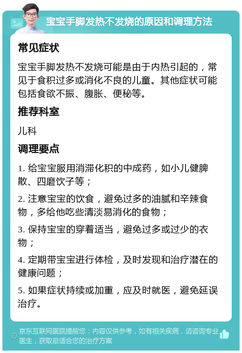 宝宝手脚发热不发烧的原因和调理方法 常见症状 宝宝手脚发热不发烧可能是由于内热引起的，常见于食积过多或消化不良的儿童。其他症状可能包括食欲不振、腹胀、便秘等。 推荐科室 儿科 调理要点 1. 给宝宝服用消滞化积的中成药，如小儿健脾散、四磨饮子等； 2. 注意宝宝的饮食，避免过多的油腻和辛辣食物，多给他吃些清淡易消化的食物； 3. 保持宝宝的穿着适当，避免过多或过少的衣物； 4. 定期带宝宝进行体检，及时发现和治疗潜在的健康问题； 5. 如果症状持续或加重，应及时就医，避免延误治疗。