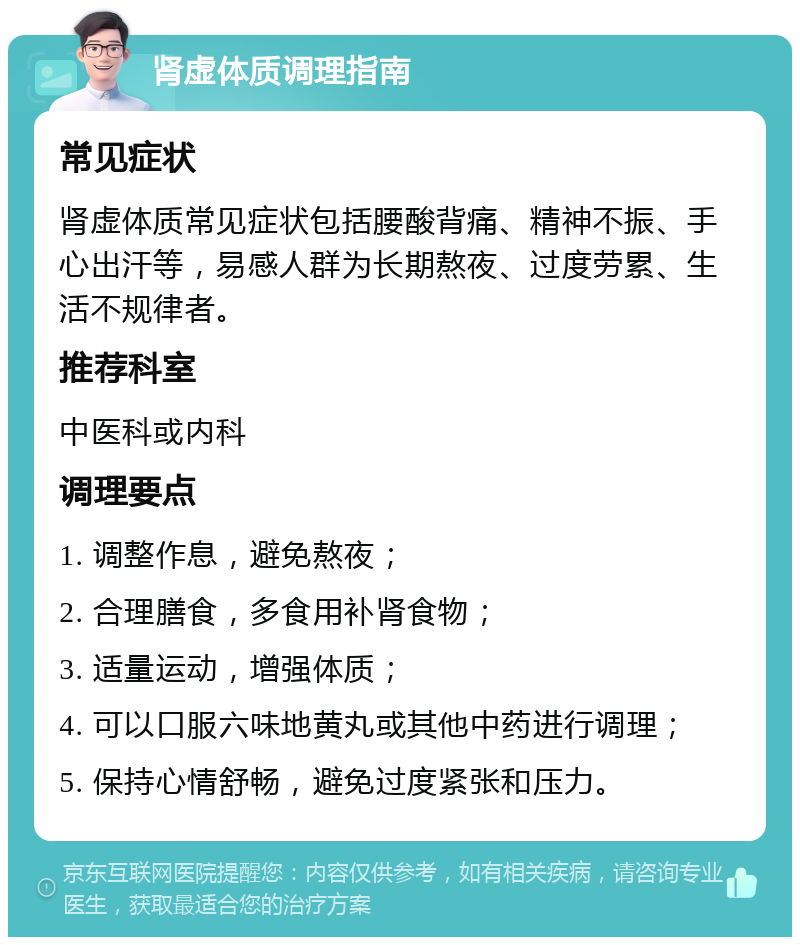 肾虚体质调理指南 常见症状 肾虚体质常见症状包括腰酸背痛、精神不振、手心出汗等，易感人群为长期熬夜、过度劳累、生活不规律者。 推荐科室 中医科或内科 调理要点 1. 调整作息，避免熬夜； 2. 合理膳食，多食用补肾食物； 3. 适量运动，增强体质； 4. 可以口服六味地黄丸或其他中药进行调理； 5. 保持心情舒畅，避免过度紧张和压力。