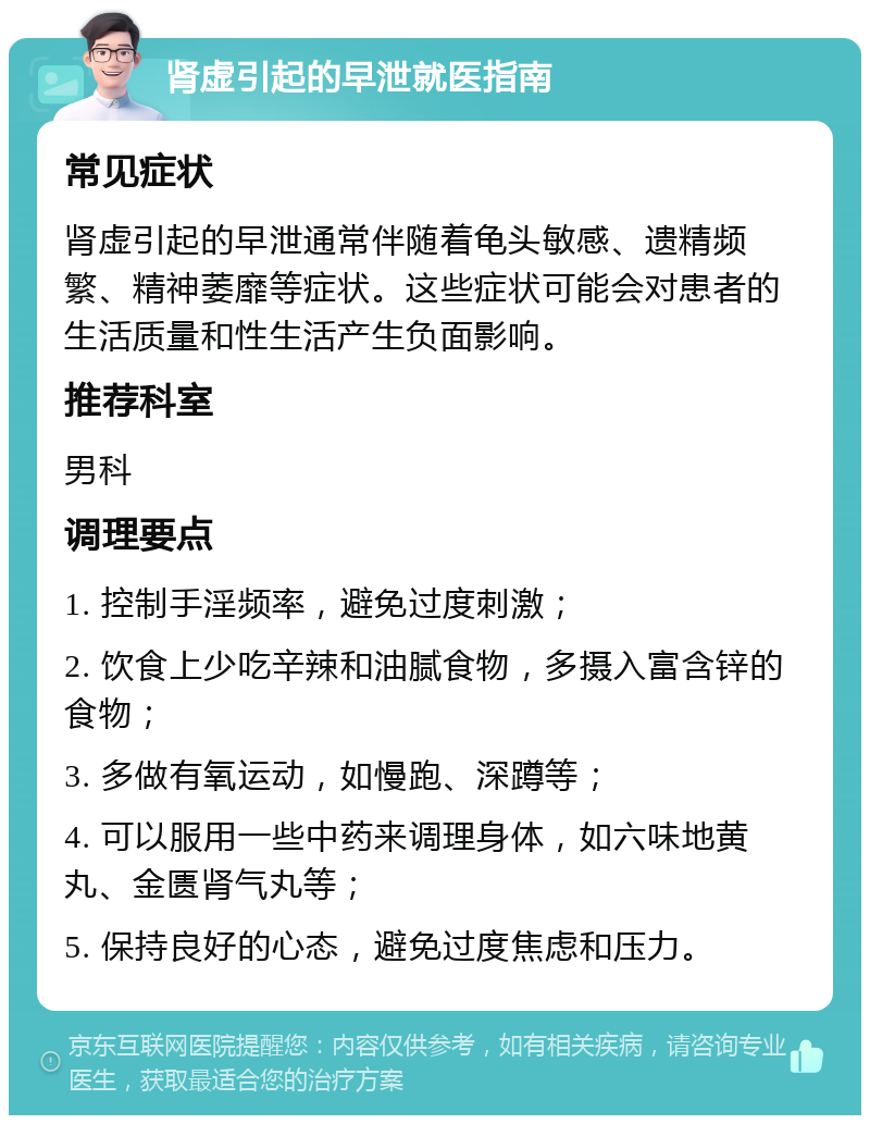 肾虚引起的早泄就医指南 常见症状 肾虚引起的早泄通常伴随着龟头敏感、遗精频繁、精神萎靡等症状。这些症状可能会对患者的生活质量和性生活产生负面影响。 推荐科室 男科 调理要点 1. 控制手淫频率，避免过度刺激； 2. 饮食上少吃辛辣和油腻食物，多摄入富含锌的食物； 3. 多做有氧运动，如慢跑、深蹲等； 4. 可以服用一些中药来调理身体，如六味地黄丸、金匮肾气丸等； 5. 保持良好的心态，避免过度焦虑和压力。