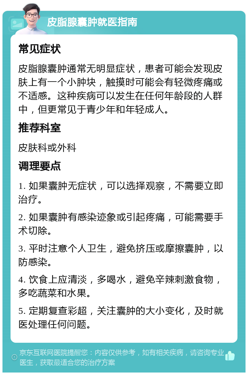 皮脂腺囊肿就医指南 常见症状 皮脂腺囊肿通常无明显症状，患者可能会发现皮肤上有一个小肿块，触摸时可能会有轻微疼痛或不适感。这种疾病可以发生在任何年龄段的人群中，但更常见于青少年和年轻成人。 推荐科室 皮肤科或外科 调理要点 1. 如果囊肿无症状，可以选择观察，不需要立即治疗。 2. 如果囊肿有感染迹象或引起疼痛，可能需要手术切除。 3. 平时注意个人卫生，避免挤压或摩擦囊肿，以防感染。 4. 饮食上应清淡，多喝水，避免辛辣刺激食物，多吃蔬菜和水果。 5. 定期复查彩超，关注囊肿的大小变化，及时就医处理任何问题。