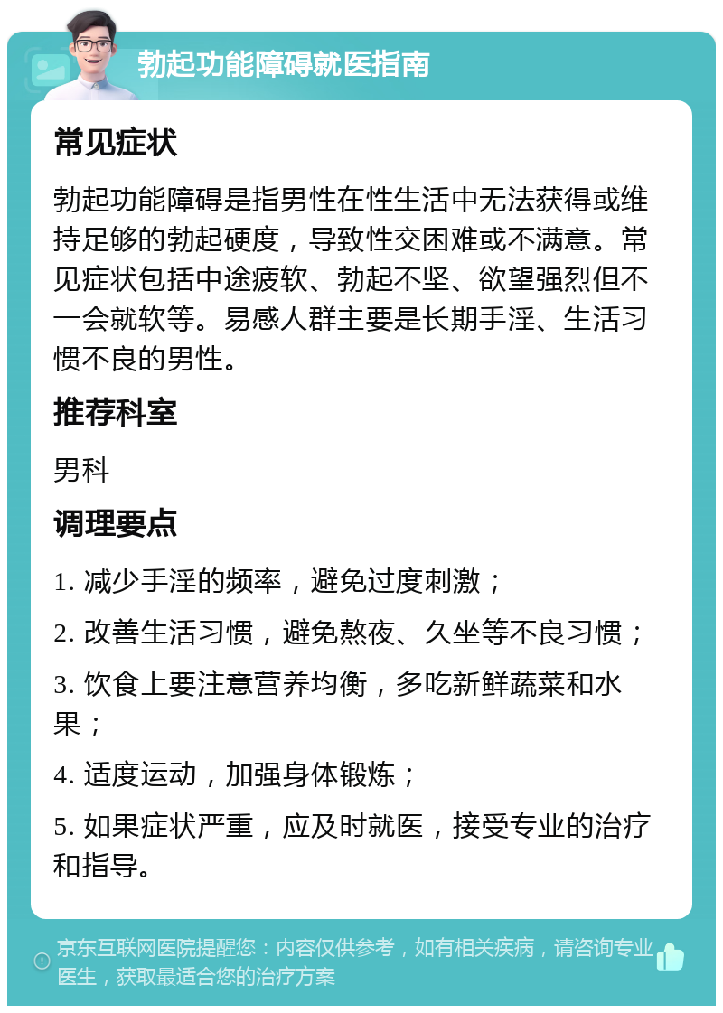 勃起功能障碍就医指南 常见症状 勃起功能障碍是指男性在性生活中无法获得或维持足够的勃起硬度，导致性交困难或不满意。常见症状包括中途疲软、勃起不坚、欲望强烈但不一会就软等。易感人群主要是长期手淫、生活习惯不良的男性。 推荐科室 男科 调理要点 1. 减少手淫的频率，避免过度刺激； 2. 改善生活习惯，避免熬夜、久坐等不良习惯； 3. 饮食上要注意营养均衡，多吃新鲜蔬菜和水果； 4. 适度运动，加强身体锻炼； 5. 如果症状严重，应及时就医，接受专业的治疗和指导。