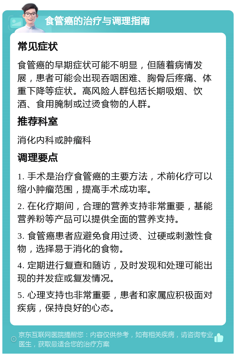 食管癌的治疗与调理指南 常见症状 食管癌的早期症状可能不明显，但随着病情发展，患者可能会出现吞咽困难、胸骨后疼痛、体重下降等症状。高风险人群包括长期吸烟、饮酒、食用腌制或过烫食物的人群。 推荐科室 消化内科或肿瘤科 调理要点 1. 手术是治疗食管癌的主要方法，术前化疗可以缩小肿瘤范围，提高手术成功率。 2. 在化疗期间，合理的营养支持非常重要，基能营养粉等产品可以提供全面的营养支持。 3. 食管癌患者应避免食用过烫、过硬或刺激性食物，选择易于消化的食物。 4. 定期进行复查和随访，及时发现和处理可能出现的并发症或复发情况。 5. 心理支持也非常重要，患者和家属应积极面对疾病，保持良好的心态。