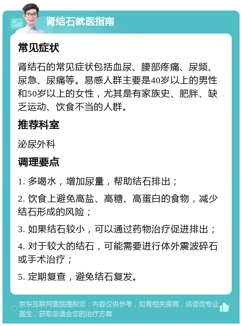 肾结石就医指南 常见症状 肾结石的常见症状包括血尿、腰部疼痛、尿频、尿急、尿痛等。易感人群主要是40岁以上的男性和50岁以上的女性，尤其是有家族史、肥胖、缺乏运动、饮食不当的人群。 推荐科室 泌尿外科 调理要点 1. 多喝水，增加尿量，帮助结石排出； 2. 饮食上避免高盐、高糖、高蛋白的食物，减少结石形成的风险； 3. 如果结石较小，可以通过药物治疗促进排出； 4. 对于较大的结石，可能需要进行体外震波碎石或手术治疗； 5. 定期复查，避免结石复发。