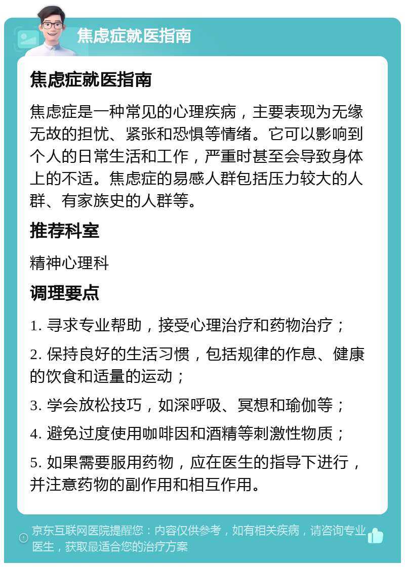 焦虑症就医指南 焦虑症就医指南 焦虑症是一种常见的心理疾病，主要表现为无缘无故的担忧、紧张和恐惧等情绪。它可以影响到个人的日常生活和工作，严重时甚至会导致身体上的不适。焦虑症的易感人群包括压力较大的人群、有家族史的人群等。 推荐科室 精神心理科 调理要点 1. 寻求专业帮助，接受心理治疗和药物治疗； 2. 保持良好的生活习惯，包括规律的作息、健康的饮食和适量的运动； 3. 学会放松技巧，如深呼吸、冥想和瑜伽等； 4. 避免过度使用咖啡因和酒精等刺激性物质； 5. 如果需要服用药物，应在医生的指导下进行，并注意药物的副作用和相互作用。