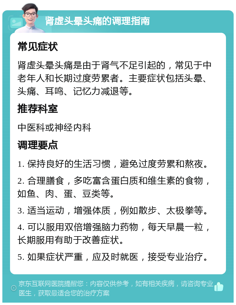 肾虚头晕头痛的调理指南 常见症状 肾虚头晕头痛是由于肾气不足引起的，常见于中老年人和长期过度劳累者。主要症状包括头晕、头痛、耳鸣、记忆力减退等。 推荐科室 中医科或神经内科 调理要点 1. 保持良好的生活习惯，避免过度劳累和熬夜。 2. 合理膳食，多吃富含蛋白质和维生素的食物，如鱼、肉、蛋、豆类等。 3. 适当运动，增强体质，例如散步、太极拳等。 4. 可以服用双倍增强脑力药物，每天早晨一粒，长期服用有助于改善症状。 5. 如果症状严重，应及时就医，接受专业治疗。