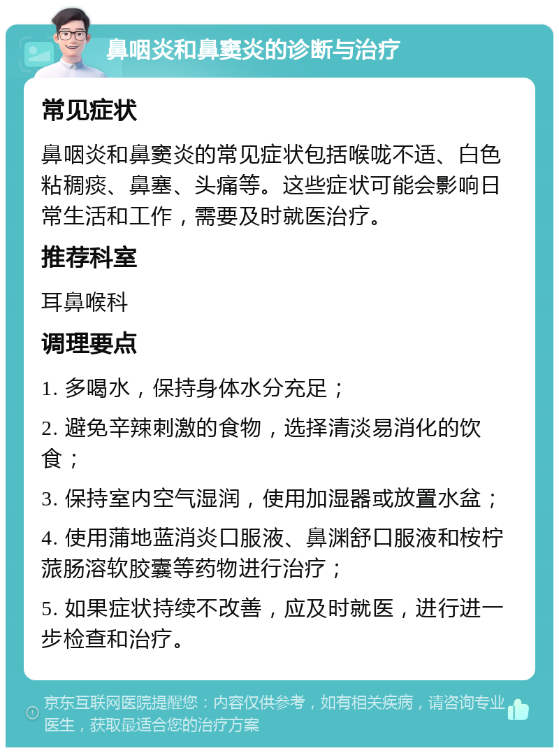 鼻咽炎和鼻窦炎的诊断与治疗 常见症状 鼻咽炎和鼻窦炎的常见症状包括喉咙不适、白色粘稠痰、鼻塞、头痛等。这些症状可能会影响日常生活和工作，需要及时就医治疗。 推荐科室 耳鼻喉科 调理要点 1. 多喝水，保持身体水分充足； 2. 避免辛辣刺激的食物，选择清淡易消化的饮食； 3. 保持室内空气湿润，使用加湿器或放置水盆； 4. 使用蒲地蓝消炎口服液、鼻渊舒口服液和桉柠蒎肠溶软胶囊等药物进行治疗； 5. 如果症状持续不改善，应及时就医，进行进一步检查和治疗。