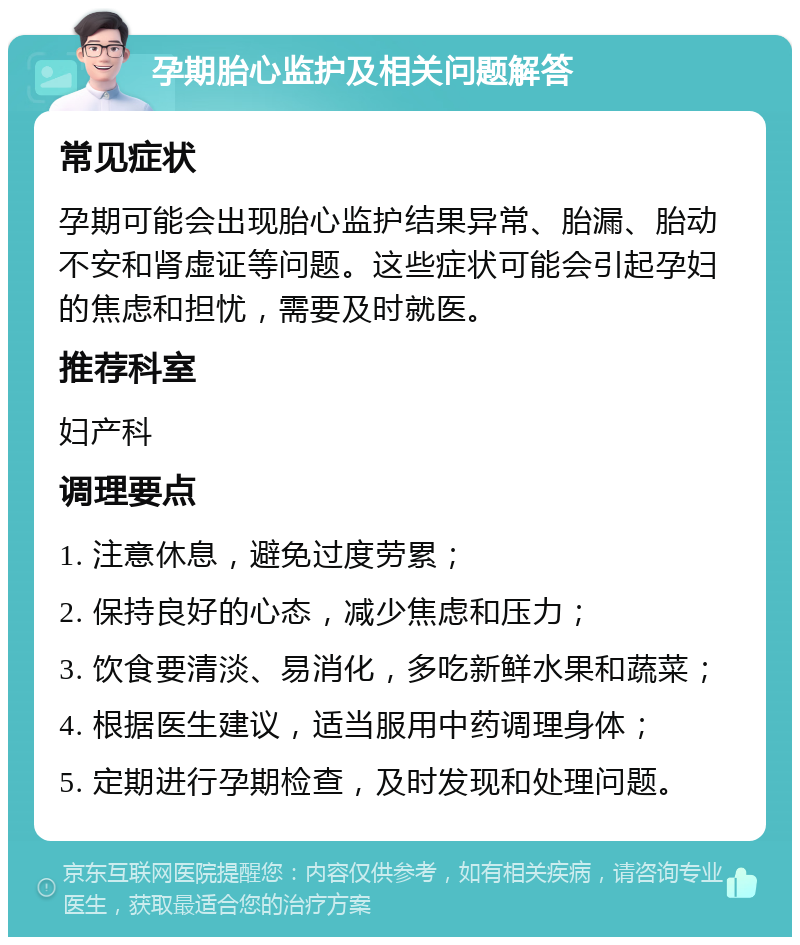 孕期胎心监护及相关问题解答 常见症状 孕期可能会出现胎心监护结果异常、胎漏、胎动不安和肾虚证等问题。这些症状可能会引起孕妇的焦虑和担忧，需要及时就医。 推荐科室 妇产科 调理要点 1. 注意休息，避免过度劳累； 2. 保持良好的心态，减少焦虑和压力； 3. 饮食要清淡、易消化，多吃新鲜水果和蔬菜； 4. 根据医生建议，适当服用中药调理身体； 5. 定期进行孕期检查，及时发现和处理问题。