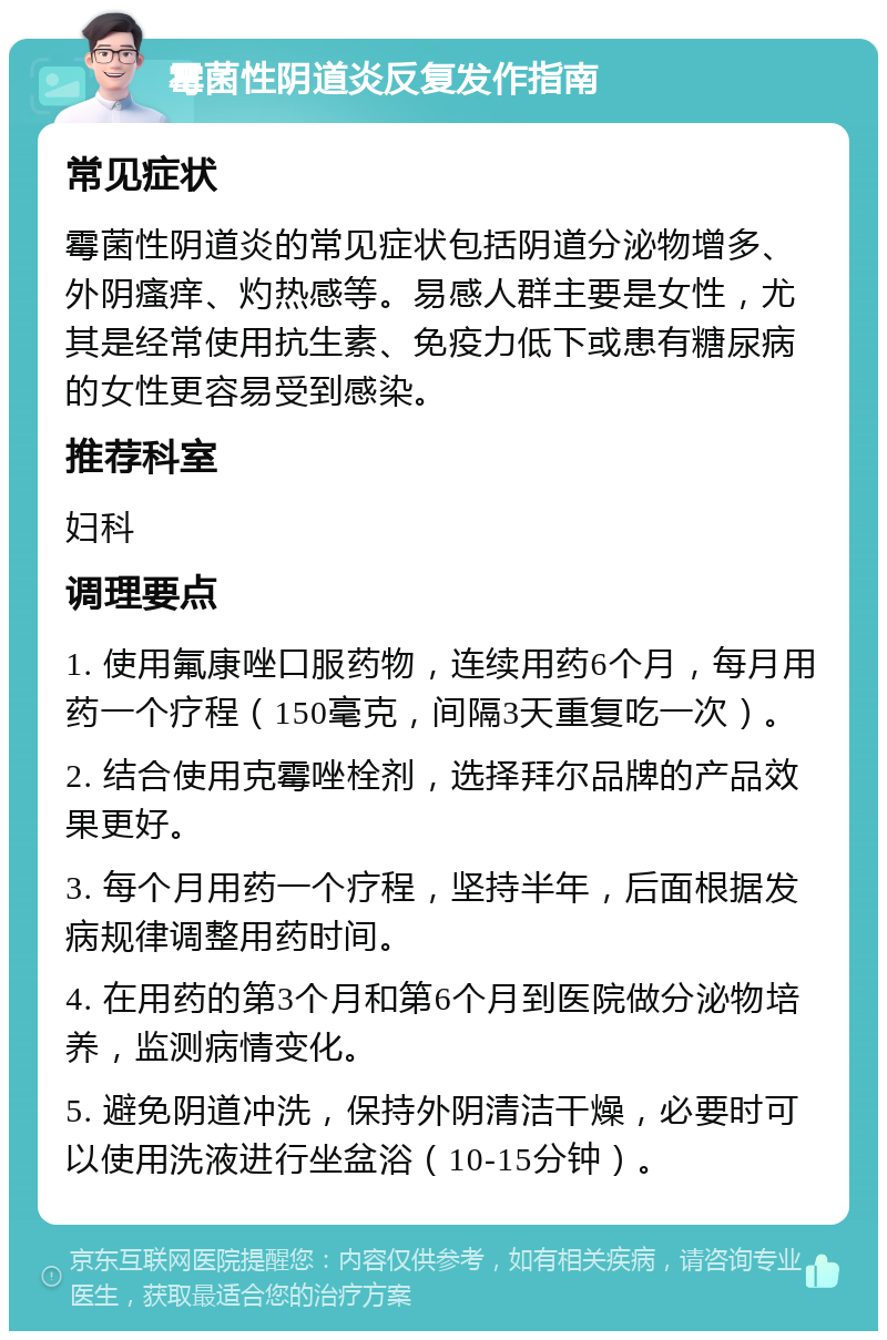 霉菌性阴道炎反复发作指南 常见症状 霉菌性阴道炎的常见症状包括阴道分泌物增多、外阴瘙痒、灼热感等。易感人群主要是女性，尤其是经常使用抗生素、免疫力低下或患有糖尿病的女性更容易受到感染。 推荐科室 妇科 调理要点 1. 使用氟康唑口服药物，连续用药6个月，每月用药一个疗程（150毫克，间隔3天重复吃一次）。 2. 结合使用克霉唑栓剂，选择拜尔品牌的产品效果更好。 3. 每个月用药一个疗程，坚持半年，后面根据发病规律调整用药时间。 4. 在用药的第3个月和第6个月到医院做分泌物培养，监测病情变化。 5. 避免阴道冲洗，保持外阴清洁干燥，必要时可以使用洗液进行坐盆浴（10-15分钟）。