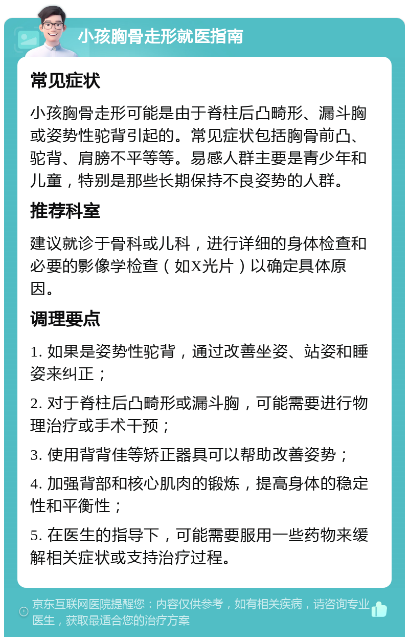 小孩胸骨走形就医指南 常见症状 小孩胸骨走形可能是由于脊柱后凸畸形、漏斗胸或姿势性驼背引起的。常见症状包括胸骨前凸、驼背、肩膀不平等等。易感人群主要是青少年和儿童，特别是那些长期保持不良姿势的人群。 推荐科室 建议就诊于骨科或儿科，进行详细的身体检查和必要的影像学检查（如X光片）以确定具体原因。 调理要点 1. 如果是姿势性驼背，通过改善坐姿、站姿和睡姿来纠正； 2. 对于脊柱后凸畸形或漏斗胸，可能需要进行物理治疗或手术干预； 3. 使用背背佳等矫正器具可以帮助改善姿势； 4. 加强背部和核心肌肉的锻炼，提高身体的稳定性和平衡性； 5. 在医生的指导下，可能需要服用一些药物来缓解相关症状或支持治疗过程。