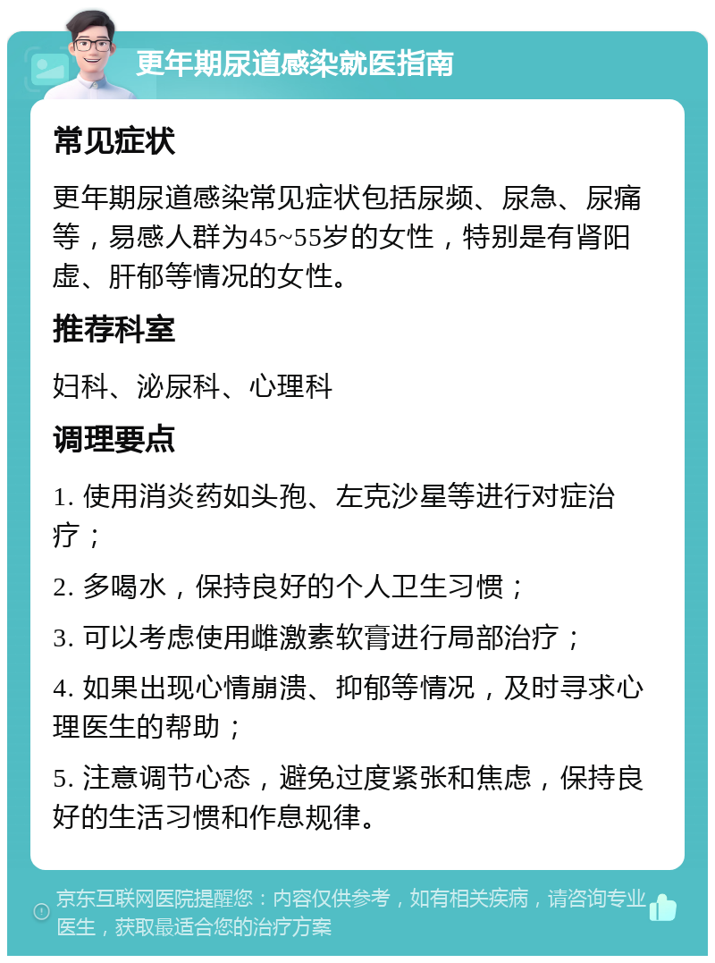 更年期尿道感染就医指南 常见症状 更年期尿道感染常见症状包括尿频、尿急、尿痛等，易感人群为45~55岁的女性，特别是有肾阳虚、肝郁等情况的女性。 推荐科室 妇科、泌尿科、心理科 调理要点 1. 使用消炎药如头孢、左克沙星等进行对症治疗； 2. 多喝水，保持良好的个人卫生习惯； 3. 可以考虑使用雌激素软膏进行局部治疗； 4. 如果出现心情崩溃、抑郁等情况，及时寻求心理医生的帮助； 5. 注意调节心态，避免过度紧张和焦虑，保持良好的生活习惯和作息规律。