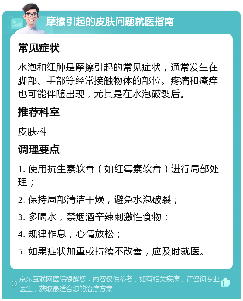 摩擦引起的皮肤问题就医指南 常见症状 水泡和红肿是摩擦引起的常见症状，通常发生在脚部、手部等经常接触物体的部位。疼痛和瘙痒也可能伴随出现，尤其是在水泡破裂后。 推荐科室 皮肤科 调理要点 1. 使用抗生素软膏（如红霉素软膏）进行局部处理； 2. 保持局部清洁干燥，避免水泡破裂； 3. 多喝水，禁烟酒辛辣刺激性食物； 4. 规律作息，心情放松； 5. 如果症状加重或持续不改善，应及时就医。