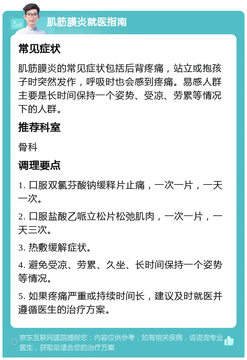 肌筋膜炎就医指南 常见症状 肌筋膜炎的常见症状包括后背疼痛，站立或抱孩子时突然发作，呼吸时也会感到疼痛。易感人群主要是长时间保持一个姿势、受凉、劳累等情况下的人群。 推荐科室 骨科 调理要点 1. 口服双氯芬酸钠缓释片止痛，一次一片，一天一次。 2. 口服盐酸乙哌立松片松弛肌肉，一次一片，一天三次。 3. 热敷缓解症状。 4. 避免受凉、劳累、久坐、长时间保持一个姿势等情况。 5. 如果疼痛严重或持续时间长，建议及时就医并遵循医生的治疗方案。