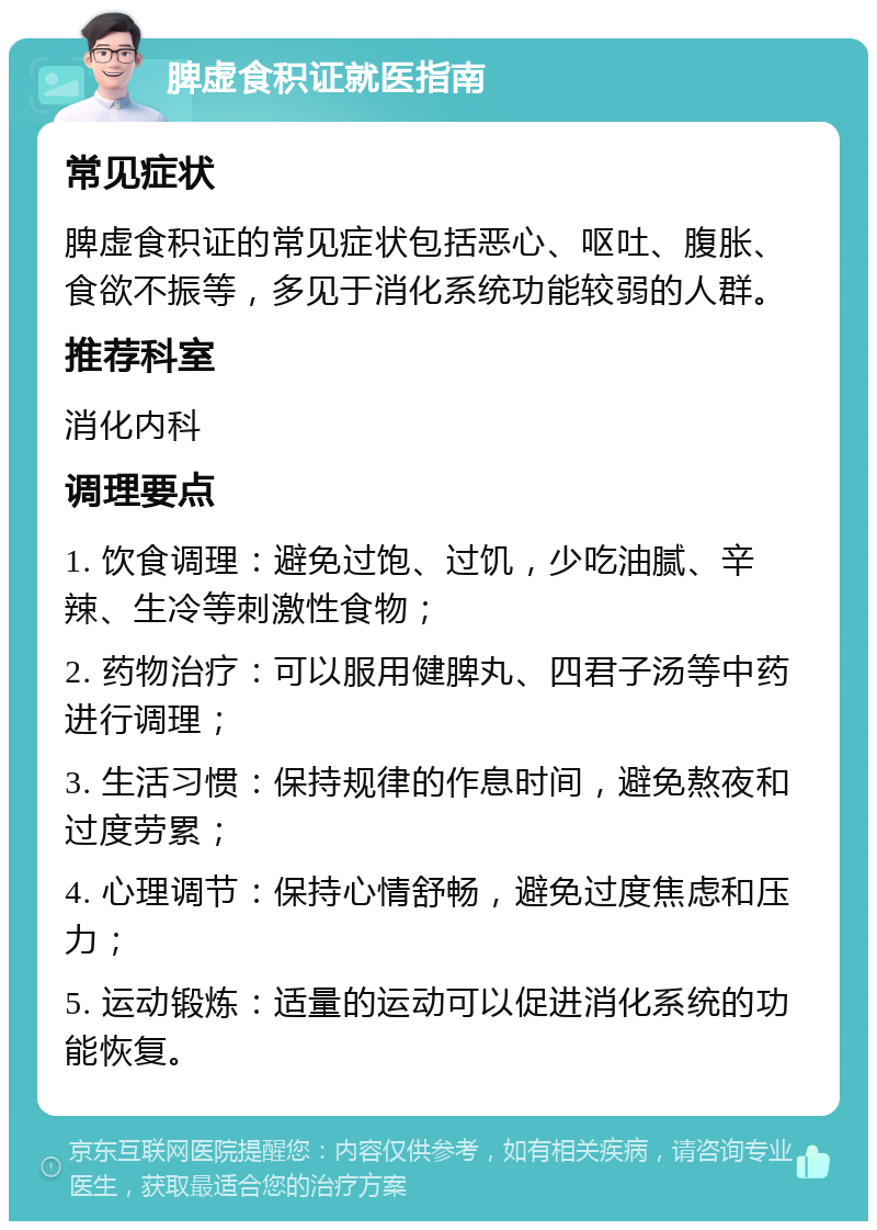 脾虚食积证就医指南 常见症状 脾虚食积证的常见症状包括恶心、呕吐、腹胀、食欲不振等，多见于消化系统功能较弱的人群。 推荐科室 消化内科 调理要点 1. 饮食调理：避免过饱、过饥，少吃油腻、辛辣、生冷等刺激性食物； 2. 药物治疗：可以服用健脾丸、四君子汤等中药进行调理； 3. 生活习惯：保持规律的作息时间，避免熬夜和过度劳累； 4. 心理调节：保持心情舒畅，避免过度焦虑和压力； 5. 运动锻炼：适量的运动可以促进消化系统的功能恢复。