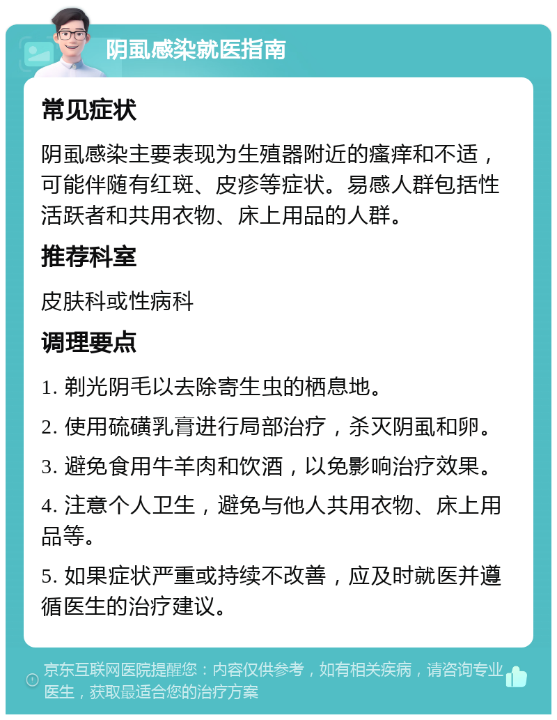 阴虱感染就医指南 常见症状 阴虱感染主要表现为生殖器附近的瘙痒和不适，可能伴随有红斑、皮疹等症状。易感人群包括性活跃者和共用衣物、床上用品的人群。 推荐科室 皮肤科或性病科 调理要点 1. 剃光阴毛以去除寄生虫的栖息地。 2. 使用硫磺乳膏进行局部治疗，杀灭阴虱和卵。 3. 避免食用牛羊肉和饮酒，以免影响治疗效果。 4. 注意个人卫生，避免与他人共用衣物、床上用品等。 5. 如果症状严重或持续不改善，应及时就医并遵循医生的治疗建议。