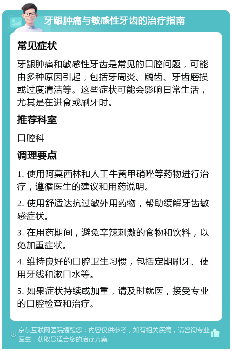 牙龈肿痛与敏感性牙齿的治疗指南 常见症状 牙龈肿痛和敏感性牙齿是常见的口腔问题，可能由多种原因引起，包括牙周炎、龋齿、牙齿磨损或过度清洁等。这些症状可能会影响日常生活，尤其是在进食或刷牙时。 推荐科室 口腔科 调理要点 1. 使用阿莫西林和人工牛黄甲硝唑等药物进行治疗，遵循医生的建议和用药说明。 2. 使用舒适达抗过敏外用药物，帮助缓解牙齿敏感症状。 3. 在用药期间，避免辛辣刺激的食物和饮料，以免加重症状。 4. 维持良好的口腔卫生习惯，包括定期刷牙、使用牙线和漱口水等。 5. 如果症状持续或加重，请及时就医，接受专业的口腔检查和治疗。