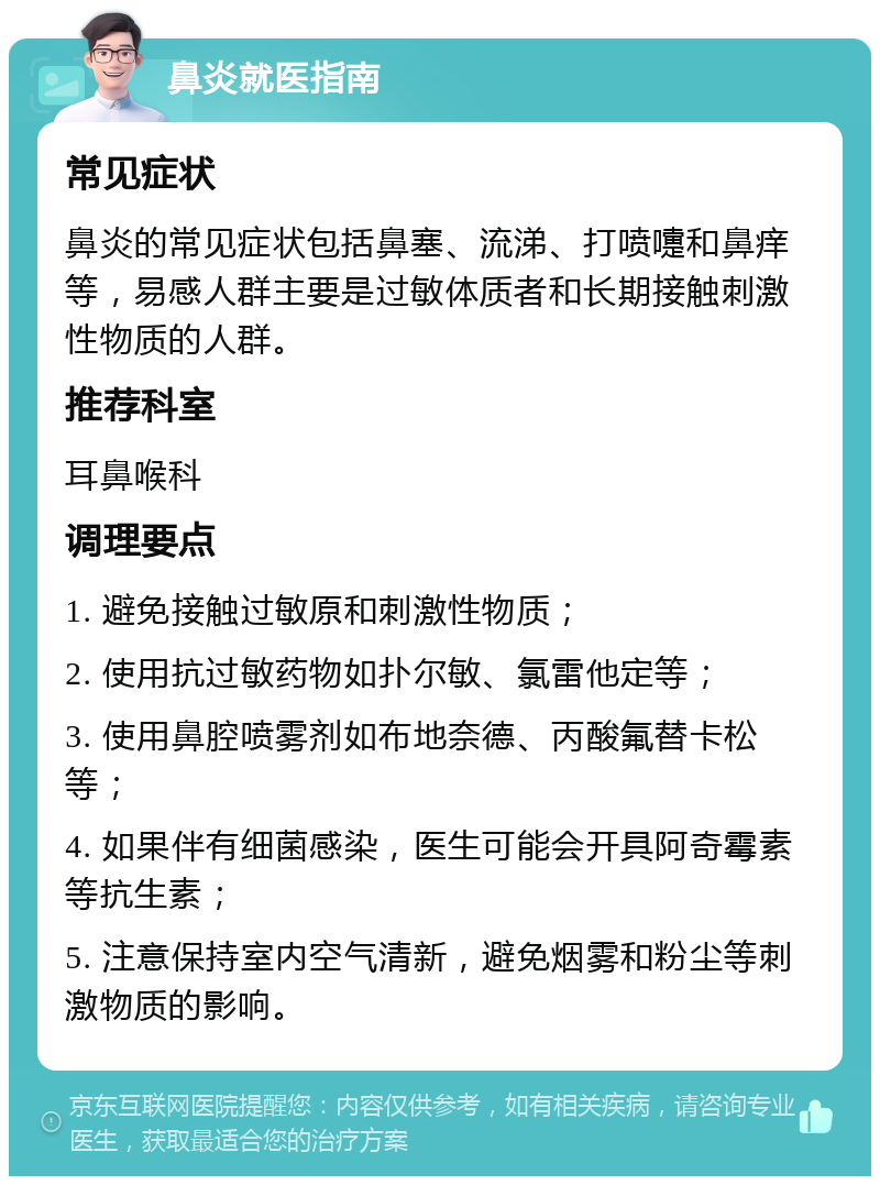 鼻炎就医指南 常见症状 鼻炎的常见症状包括鼻塞、流涕、打喷嚏和鼻痒等，易感人群主要是过敏体质者和长期接触刺激性物质的人群。 推荐科室 耳鼻喉科 调理要点 1. 避免接触过敏原和刺激性物质； 2. 使用抗过敏药物如扑尔敏、氯雷他定等； 3. 使用鼻腔喷雾剂如布地奈德、丙酸氟替卡松等； 4. 如果伴有细菌感染，医生可能会开具阿奇霉素等抗生素； 5. 注意保持室内空气清新，避免烟雾和粉尘等刺激物质的影响。