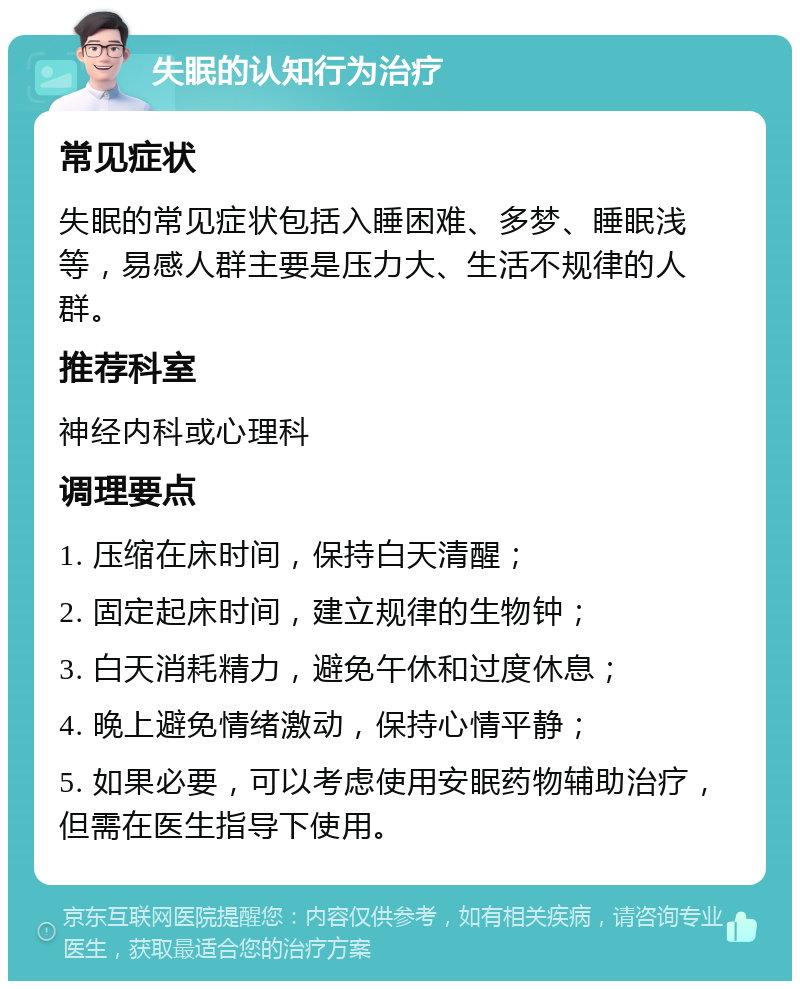 失眠的认知行为治疗 常见症状 失眠的常见症状包括入睡困难、多梦、睡眠浅等，易感人群主要是压力大、生活不规律的人群。 推荐科室 神经内科或心理科 调理要点 1. 压缩在床时间，保持白天清醒； 2. 固定起床时间，建立规律的生物钟； 3. 白天消耗精力，避免午休和过度休息； 4. 晚上避免情绪激动，保持心情平静； 5. 如果必要，可以考虑使用安眠药物辅助治疗，但需在医生指导下使用。