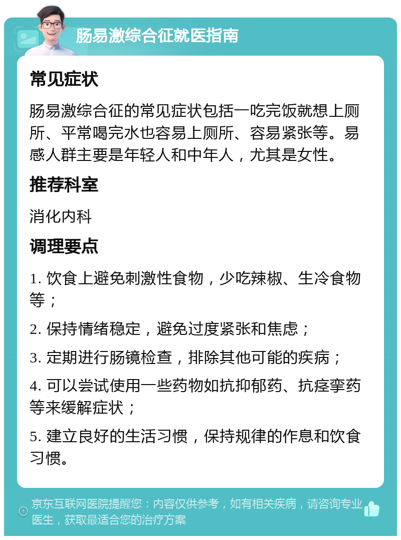 肠易激综合征就医指南 常见症状 肠易激综合征的常见症状包括一吃完饭就想上厕所、平常喝完水也容易上厕所、容易紧张等。易感人群主要是年轻人和中年人，尤其是女性。 推荐科室 消化内科 调理要点 1. 饮食上避免刺激性食物，少吃辣椒、生冷食物等； 2. 保持情绪稳定，避免过度紧张和焦虑； 3. 定期进行肠镜检查，排除其他可能的疾病； 4. 可以尝试使用一些药物如抗抑郁药、抗痉挛药等来缓解症状； 5. 建立良好的生活习惯，保持规律的作息和饮食习惯。