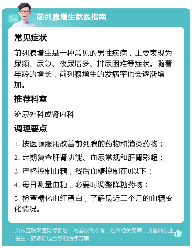 前列腺增生就医指南 常见症状 前列腺增生是一种常见的男性疾病，主要表现为尿频、尿急、夜尿增多、排尿困难等症状。随着年龄的增长，前列腺增生的发病率也会逐渐增加。 推荐科室 泌尿外科或肾内科 调理要点 1. 按医嘱服用改善前列腺的药物和消炎药物； 2. 定期复查肝肾功能、血尿常规和肝肾彩超； 3. 严格控制血糖，餐后血糖控制在8以下； 4. 每日测量血糖，必要时调整降糖药物； 5. 检查糖化血红蛋白，了解最近三个月的血糖变化情况。