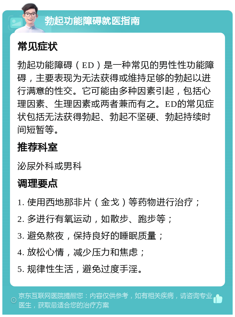 勃起功能障碍就医指南 常见症状 勃起功能障碍（ED）是一种常见的男性性功能障碍，主要表现为无法获得或维持足够的勃起以进行满意的性交。它可能由多种因素引起，包括心理因素、生理因素或两者兼而有之。ED的常见症状包括无法获得勃起、勃起不坚硬、勃起持续时间短暂等。 推荐科室 泌尿外科或男科 调理要点 1. 使用西地那非片（金戈）等药物进行治疗； 2. 多进行有氧运动，如散步、跑步等； 3. 避免熬夜，保持良好的睡眠质量； 4. 放松心情，减少压力和焦虑； 5. 规律性生活，避免过度手淫。